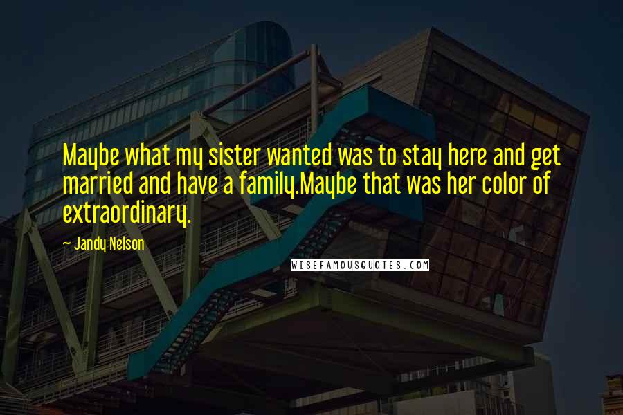 Jandy Nelson Quotes: Maybe what my sister wanted was to stay here and get married and have a family.Maybe that was her color of extraordinary.