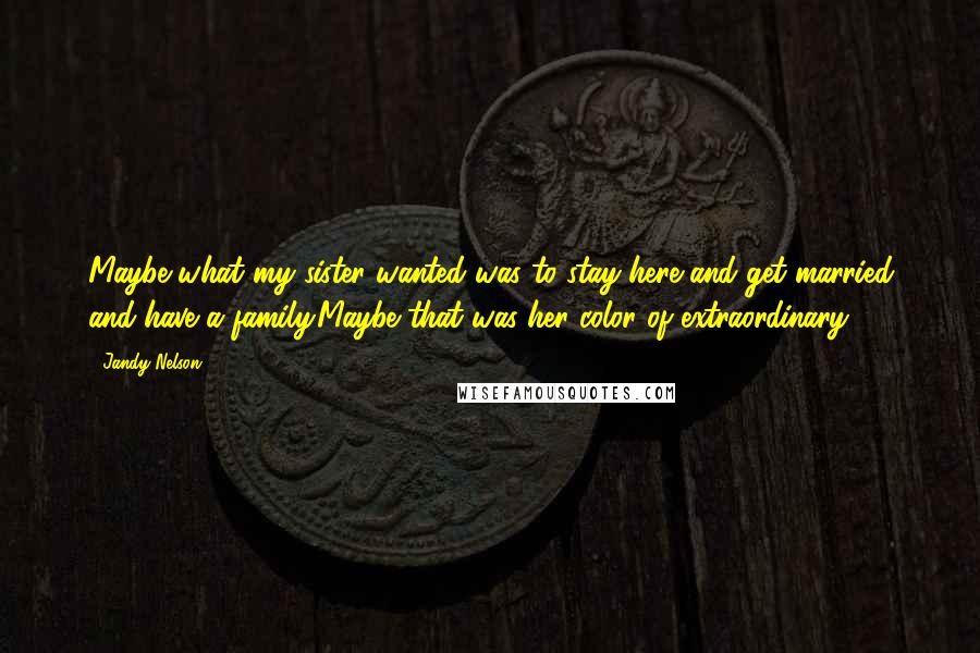 Jandy Nelson Quotes: Maybe what my sister wanted was to stay here and get married and have a family.Maybe that was her color of extraordinary.