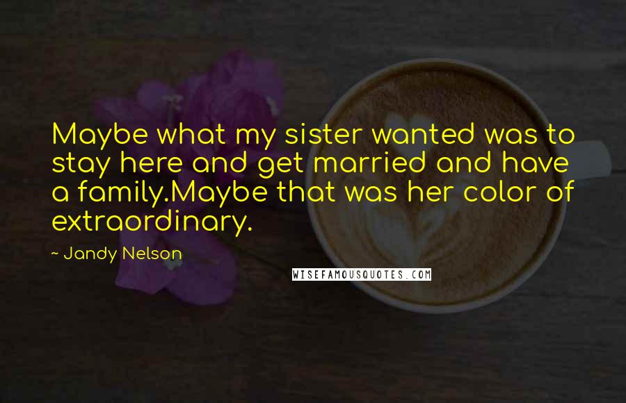 Jandy Nelson Quotes: Maybe what my sister wanted was to stay here and get married and have a family.Maybe that was her color of extraordinary.