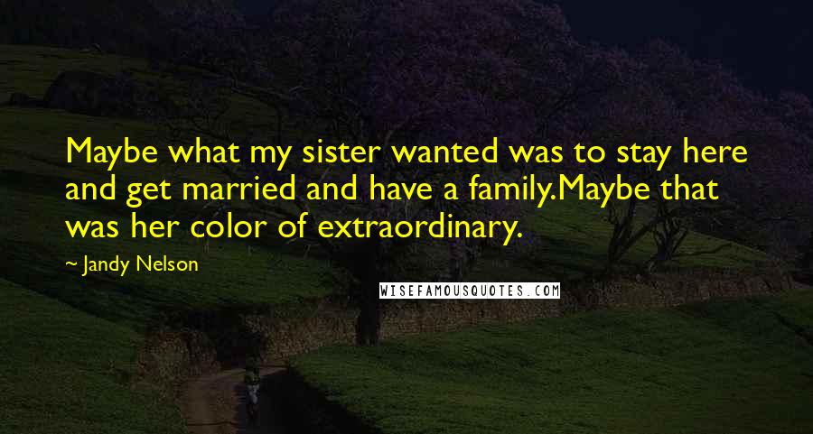 Jandy Nelson Quotes: Maybe what my sister wanted was to stay here and get married and have a family.Maybe that was her color of extraordinary.