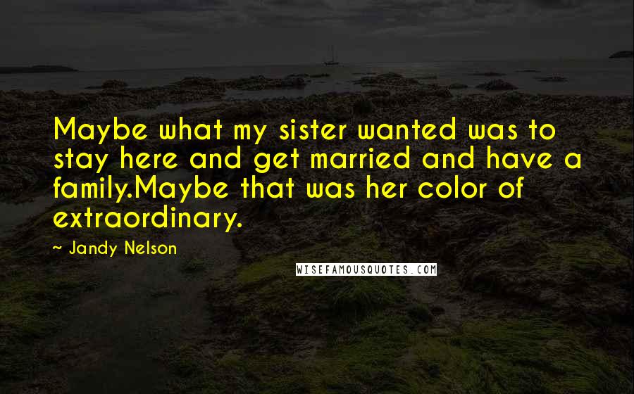 Jandy Nelson Quotes: Maybe what my sister wanted was to stay here and get married and have a family.Maybe that was her color of extraordinary.