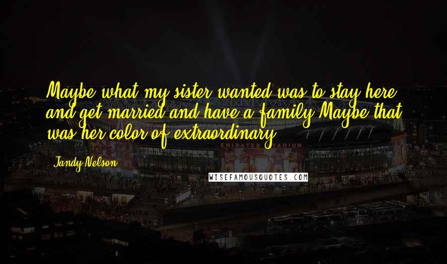 Jandy Nelson Quotes: Maybe what my sister wanted was to stay here and get married and have a family.Maybe that was her color of extraordinary.