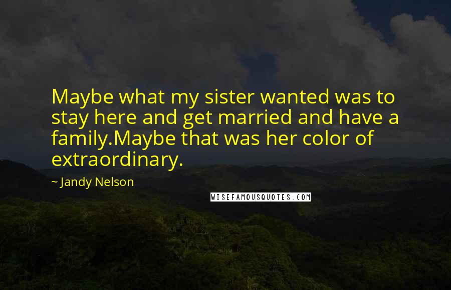 Jandy Nelson Quotes: Maybe what my sister wanted was to stay here and get married and have a family.Maybe that was her color of extraordinary.