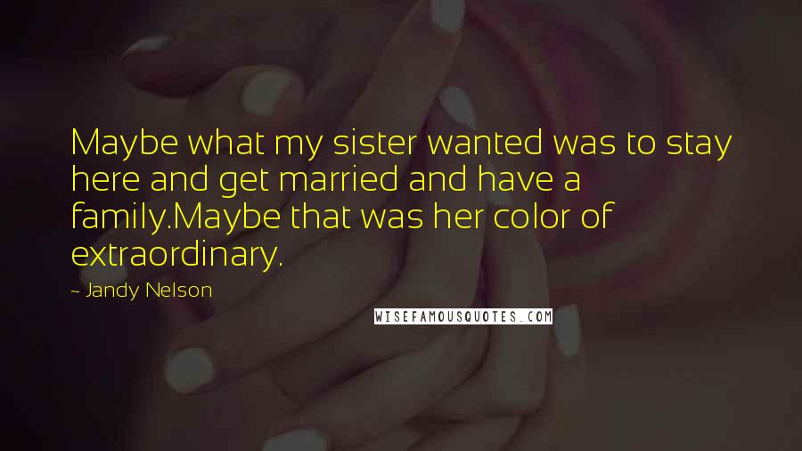 Jandy Nelson Quotes: Maybe what my sister wanted was to stay here and get married and have a family.Maybe that was her color of extraordinary.