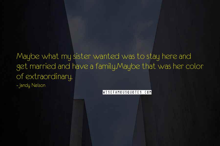 Jandy Nelson Quotes: Maybe what my sister wanted was to stay here and get married and have a family.Maybe that was her color of extraordinary.