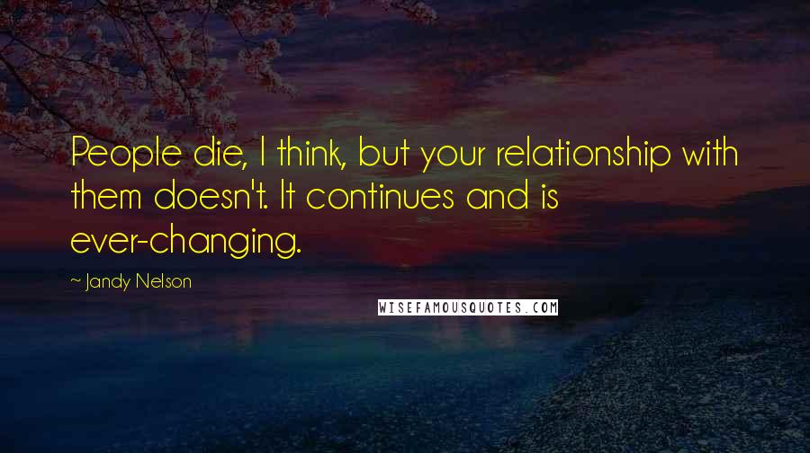 Jandy Nelson Quotes: People die, I think, but your relationship with them doesn't. It continues and is ever-changing.