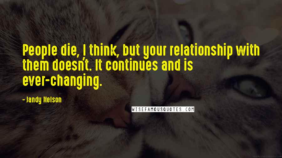 Jandy Nelson Quotes: People die, I think, but your relationship with them doesn't. It continues and is ever-changing.