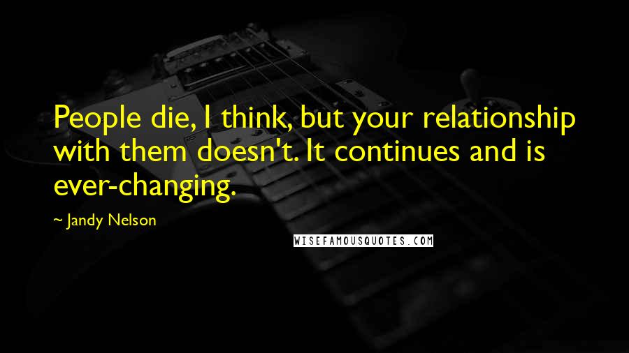 Jandy Nelson Quotes: People die, I think, but your relationship with them doesn't. It continues and is ever-changing.
