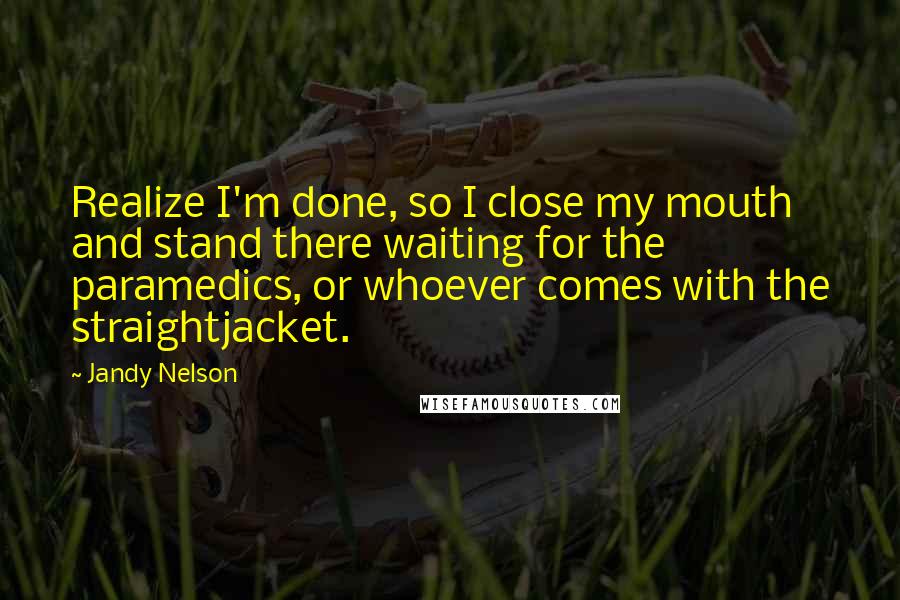 Jandy Nelson Quotes: Realize I'm done, so I close my mouth and stand there waiting for the paramedics, or whoever comes with the straightjacket.