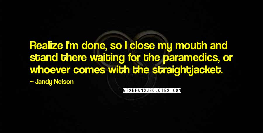 Jandy Nelson Quotes: Realize I'm done, so I close my mouth and stand there waiting for the paramedics, or whoever comes with the straightjacket.