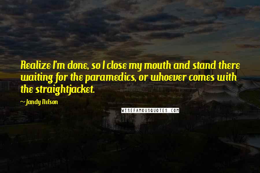 Jandy Nelson Quotes: Realize I'm done, so I close my mouth and stand there waiting for the paramedics, or whoever comes with the straightjacket.