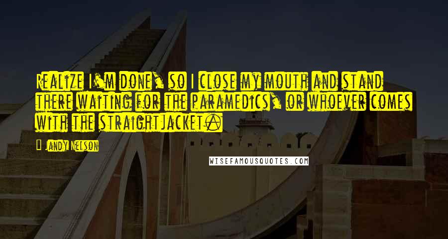 Jandy Nelson Quotes: Realize I'm done, so I close my mouth and stand there waiting for the paramedics, or whoever comes with the straightjacket.