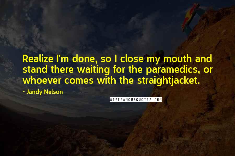 Jandy Nelson Quotes: Realize I'm done, so I close my mouth and stand there waiting for the paramedics, or whoever comes with the straightjacket.