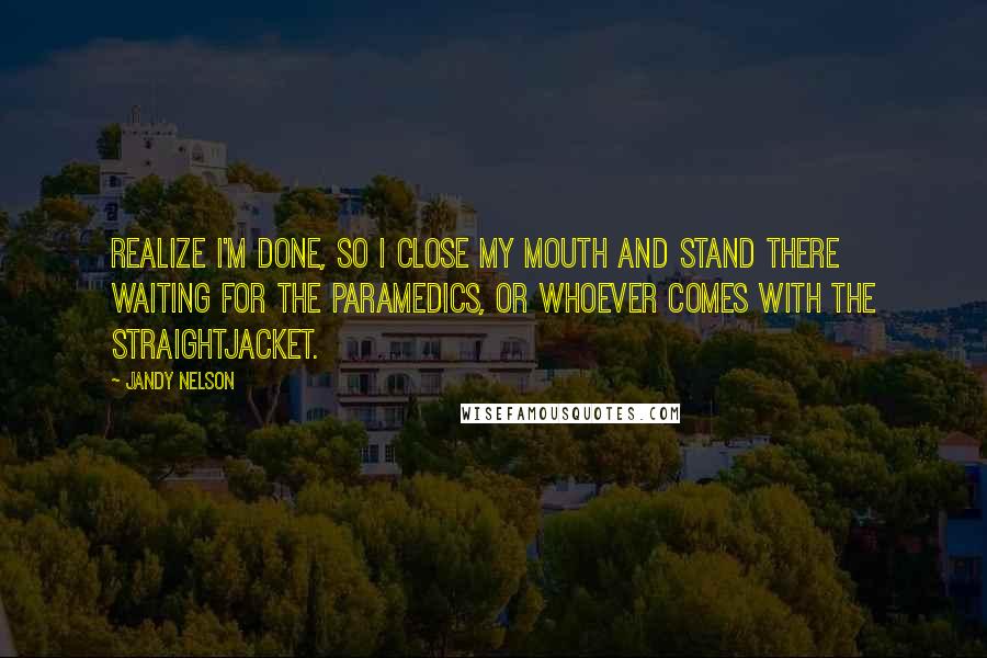 Jandy Nelson Quotes: Realize I'm done, so I close my mouth and stand there waiting for the paramedics, or whoever comes with the straightjacket.