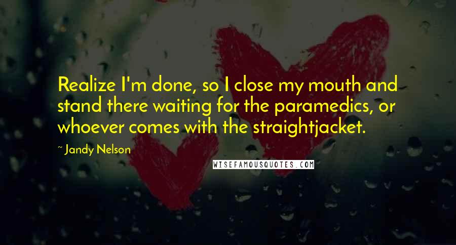 Jandy Nelson Quotes: Realize I'm done, so I close my mouth and stand there waiting for the paramedics, or whoever comes with the straightjacket.