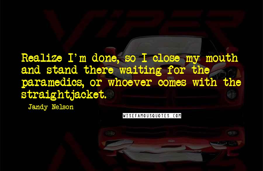 Jandy Nelson Quotes: Realize I'm done, so I close my mouth and stand there waiting for the paramedics, or whoever comes with the straightjacket.