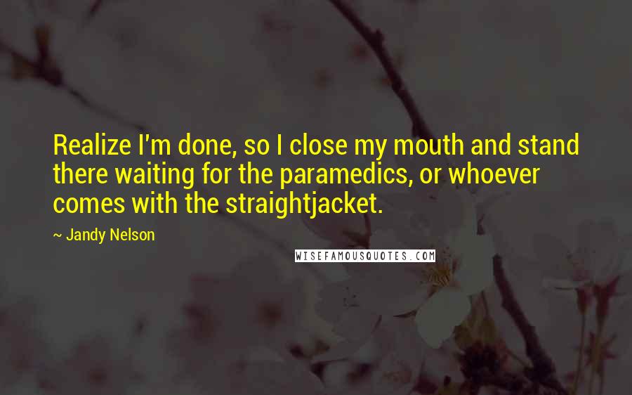 Jandy Nelson Quotes: Realize I'm done, so I close my mouth and stand there waiting for the paramedics, or whoever comes with the straightjacket.