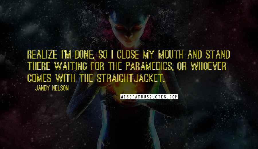 Jandy Nelson Quotes: Realize I'm done, so I close my mouth and stand there waiting for the paramedics, or whoever comes with the straightjacket.