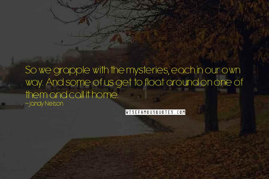 Jandy Nelson Quotes: So we grapple with the mysteries, each in our own way. And some of us get to float around on one of them and call it home.