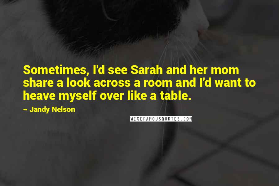 Jandy Nelson Quotes: Sometimes, I'd see Sarah and her mom share a look across a room and I'd want to heave myself over like a table.