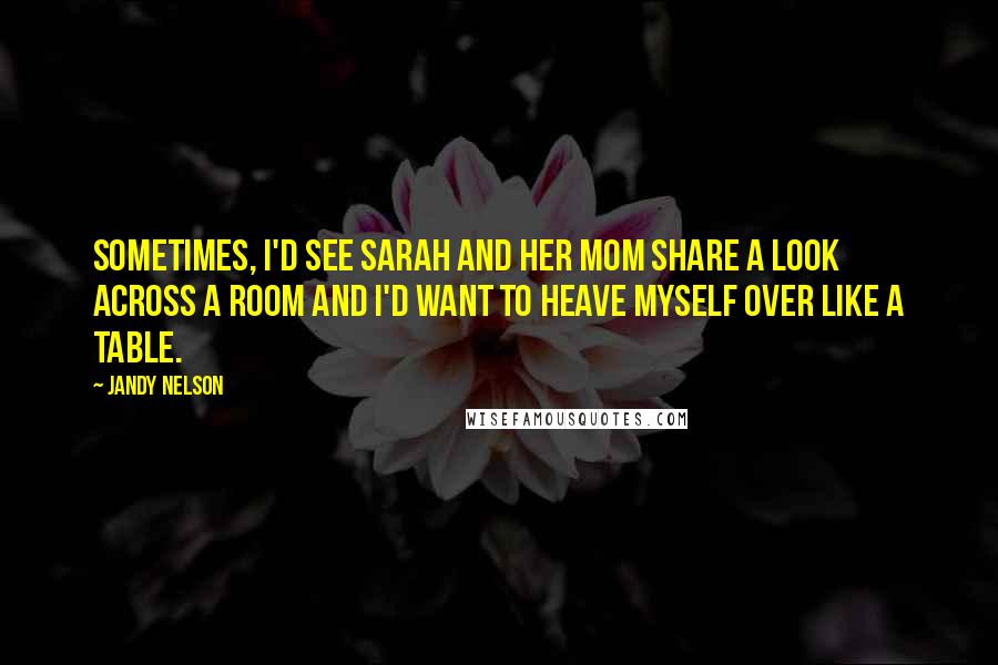 Jandy Nelson Quotes: Sometimes, I'd see Sarah and her mom share a look across a room and I'd want to heave myself over like a table.