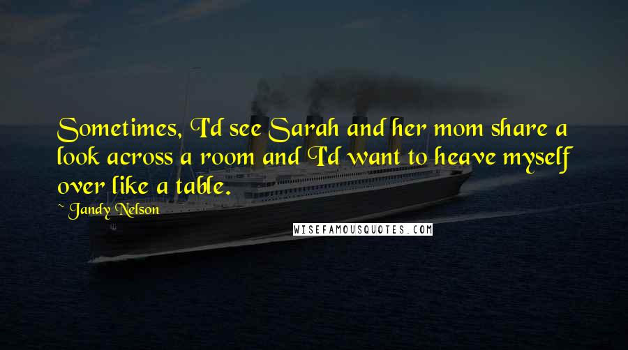 Jandy Nelson Quotes: Sometimes, I'd see Sarah and her mom share a look across a room and I'd want to heave myself over like a table.