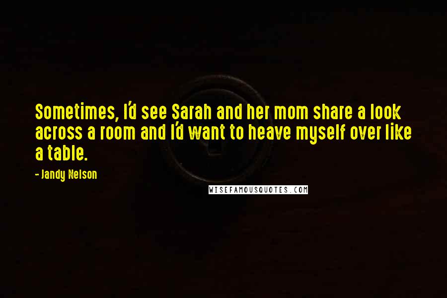 Jandy Nelson Quotes: Sometimes, I'd see Sarah and her mom share a look across a room and I'd want to heave myself over like a table.