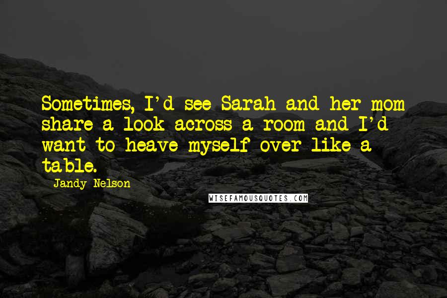 Jandy Nelson Quotes: Sometimes, I'd see Sarah and her mom share a look across a room and I'd want to heave myself over like a table.