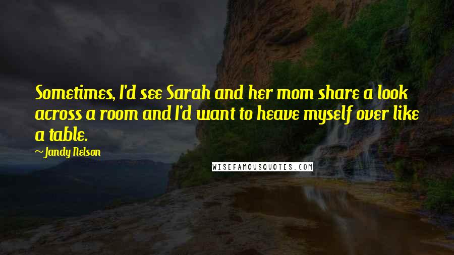 Jandy Nelson Quotes: Sometimes, I'd see Sarah and her mom share a look across a room and I'd want to heave myself over like a table.