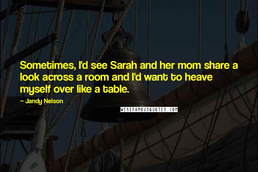 Jandy Nelson Quotes: Sometimes, I'd see Sarah and her mom share a look across a room and I'd want to heave myself over like a table.