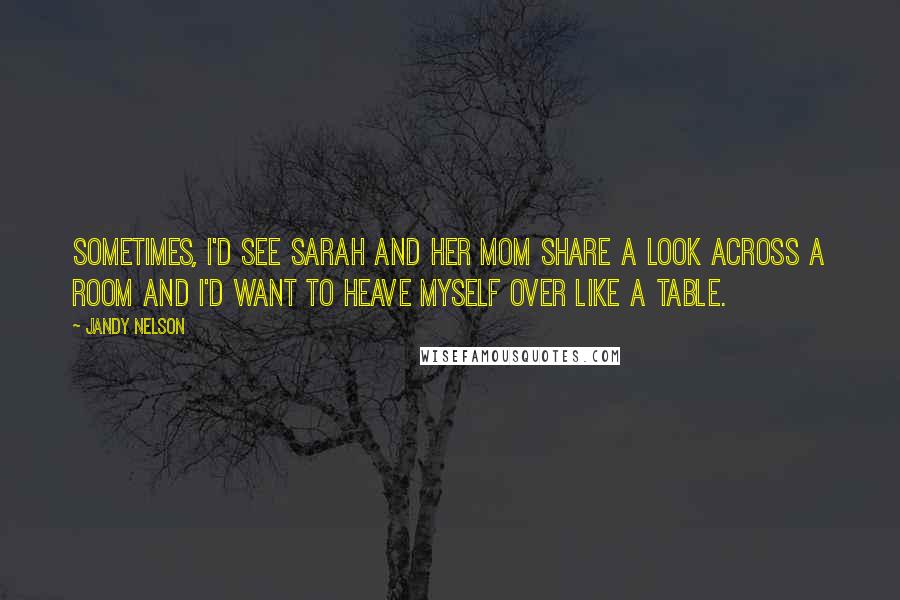 Jandy Nelson Quotes: Sometimes, I'd see Sarah and her mom share a look across a room and I'd want to heave myself over like a table.