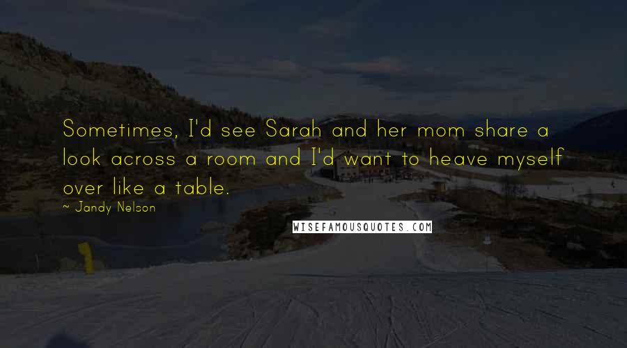 Jandy Nelson Quotes: Sometimes, I'd see Sarah and her mom share a look across a room and I'd want to heave myself over like a table.