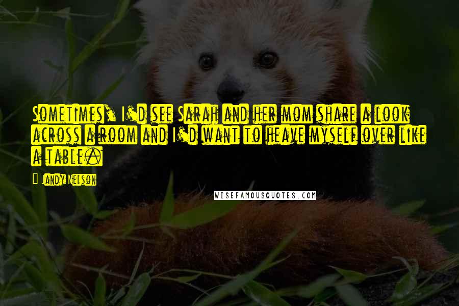 Jandy Nelson Quotes: Sometimes, I'd see Sarah and her mom share a look across a room and I'd want to heave myself over like a table.