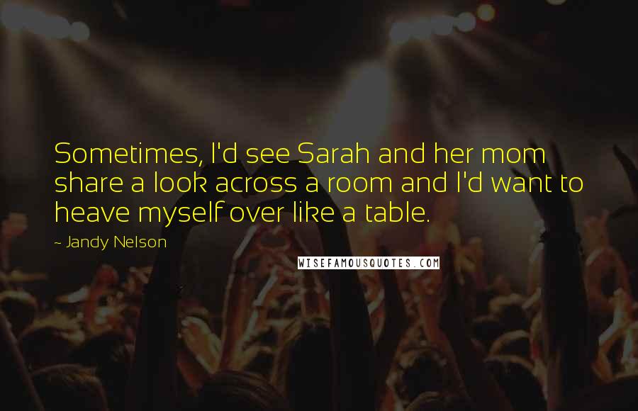 Jandy Nelson Quotes: Sometimes, I'd see Sarah and her mom share a look across a room and I'd want to heave myself over like a table.