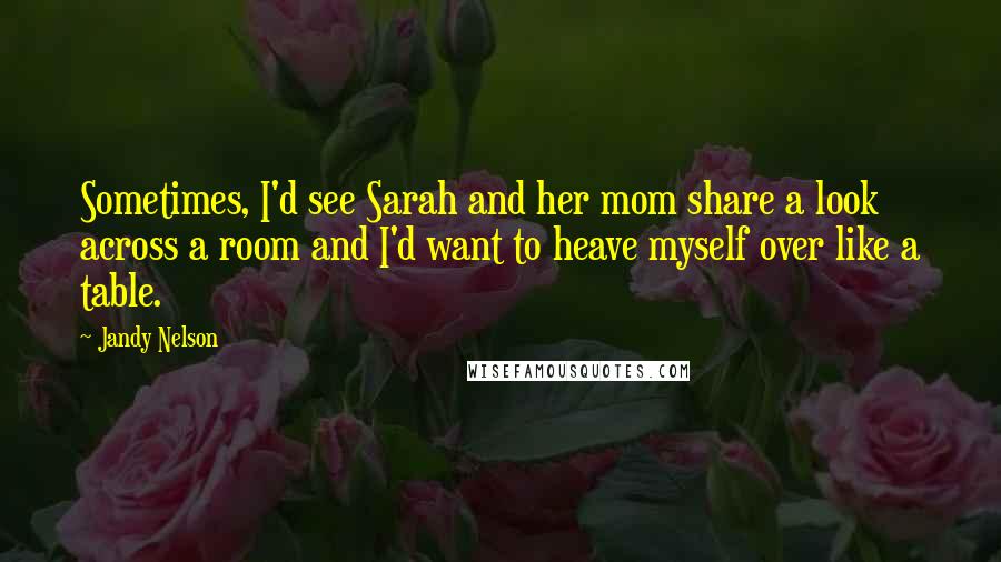 Jandy Nelson Quotes: Sometimes, I'd see Sarah and her mom share a look across a room and I'd want to heave myself over like a table.