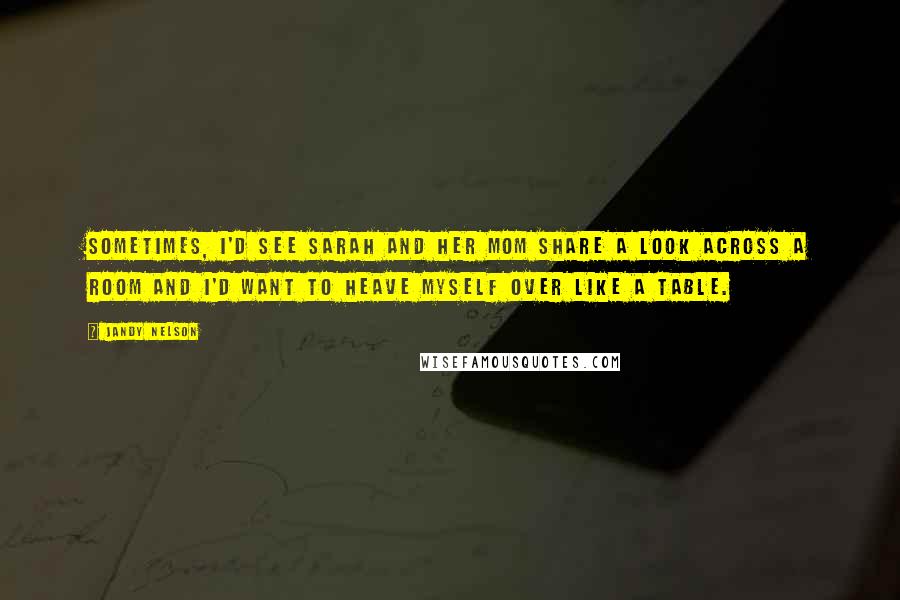 Jandy Nelson Quotes: Sometimes, I'd see Sarah and her mom share a look across a room and I'd want to heave myself over like a table.