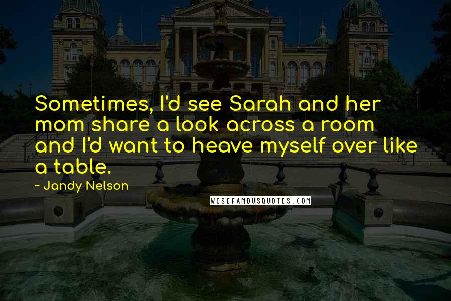 Jandy Nelson Quotes: Sometimes, I'd see Sarah and her mom share a look across a room and I'd want to heave myself over like a table.