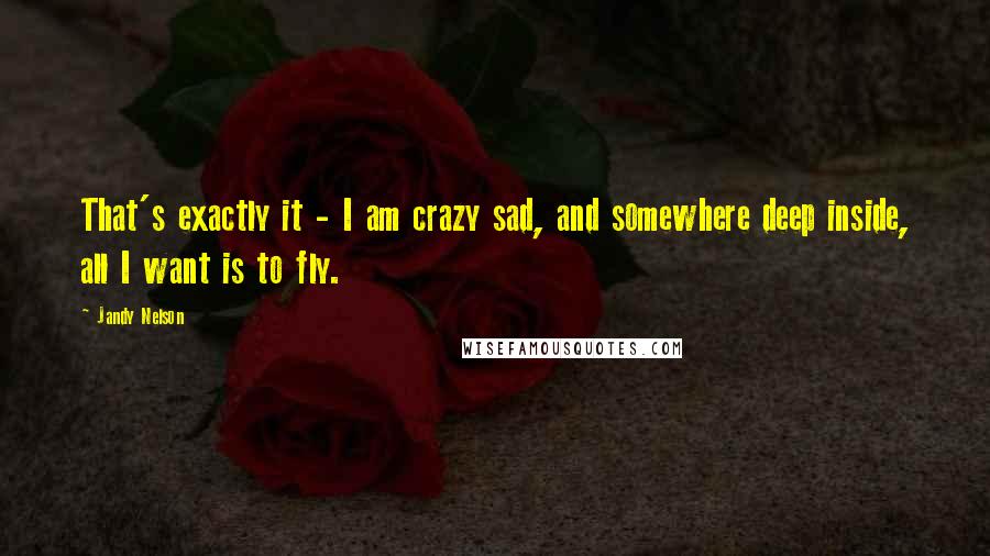 Jandy Nelson Quotes: That's exactly it - I am crazy sad, and somewhere deep inside, all I want is to fly.
