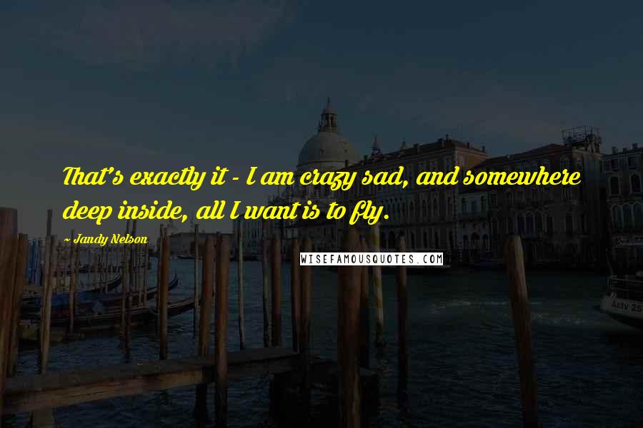 Jandy Nelson Quotes: That's exactly it - I am crazy sad, and somewhere deep inside, all I want is to fly.