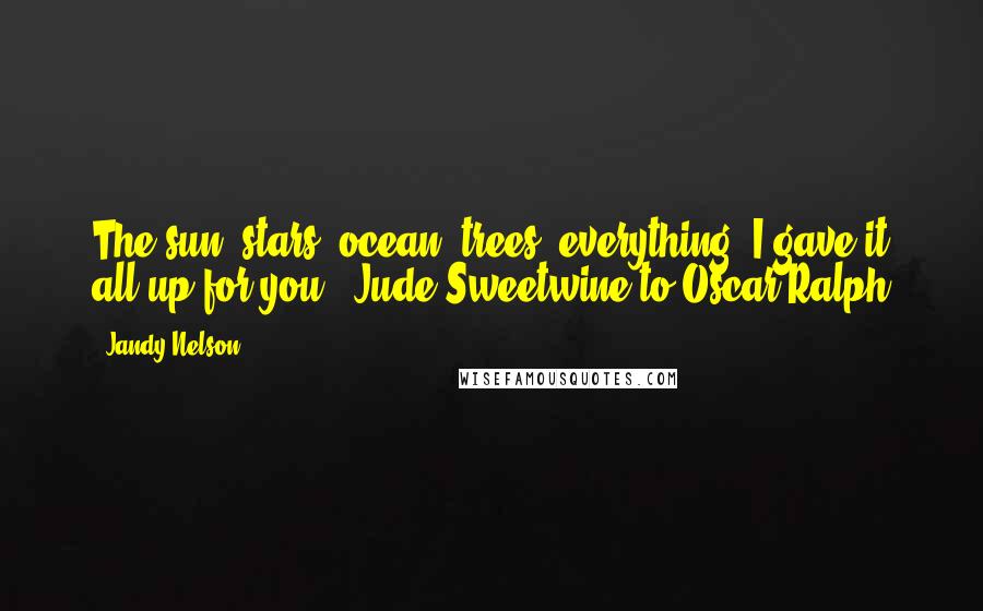 Jandy Nelson Quotes: The sun, stars, ocean, trees, everything, I gave it all up for you.- Jude Sweetwine to Oscar Ralph