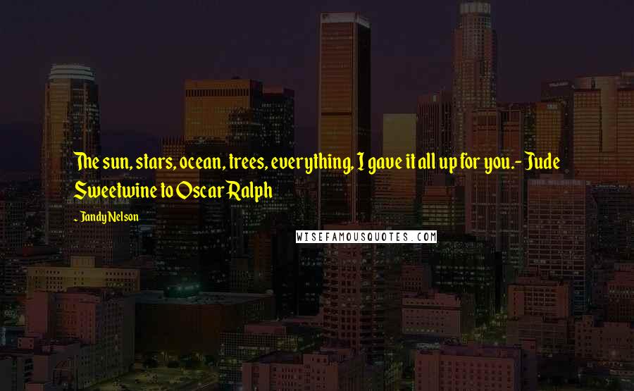Jandy Nelson Quotes: The sun, stars, ocean, trees, everything, I gave it all up for you.- Jude Sweetwine to Oscar Ralph