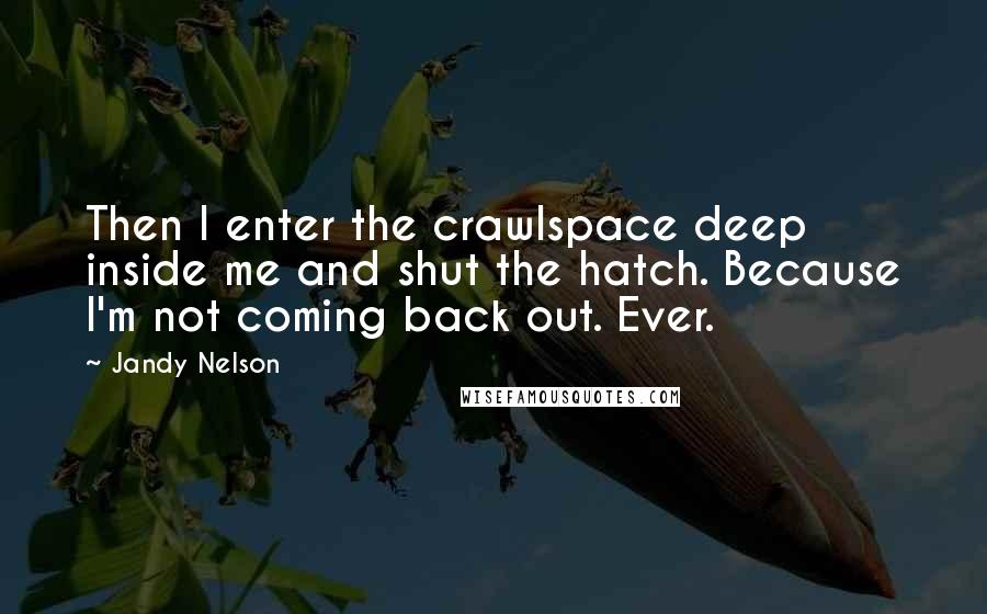 Jandy Nelson Quotes: Then I enter the crawlspace deep inside me and shut the hatch. Because I'm not coming back out. Ever.