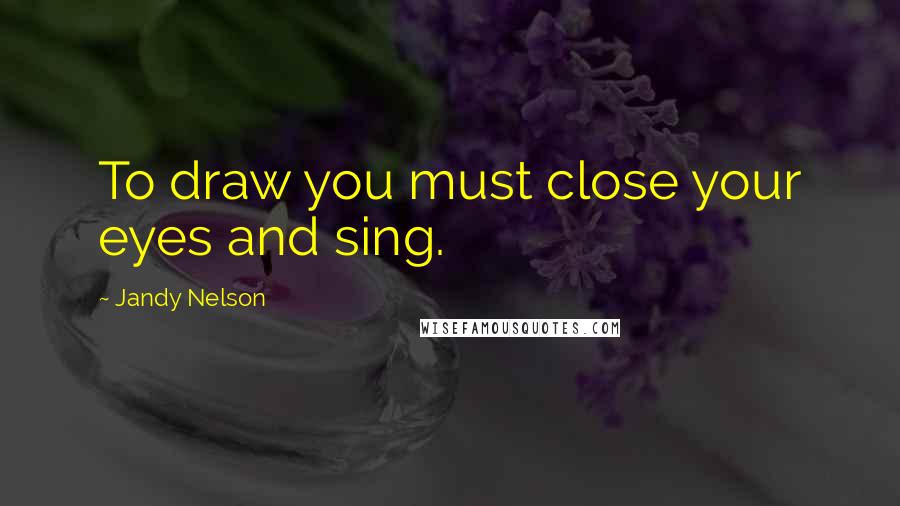 Jandy Nelson Quotes: To draw you must close your eyes and sing.