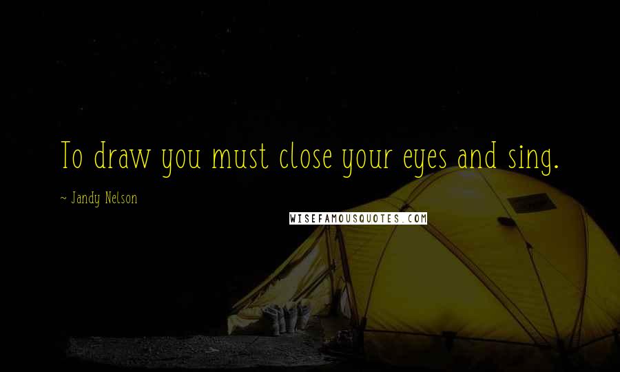 Jandy Nelson Quotes: To draw you must close your eyes and sing.