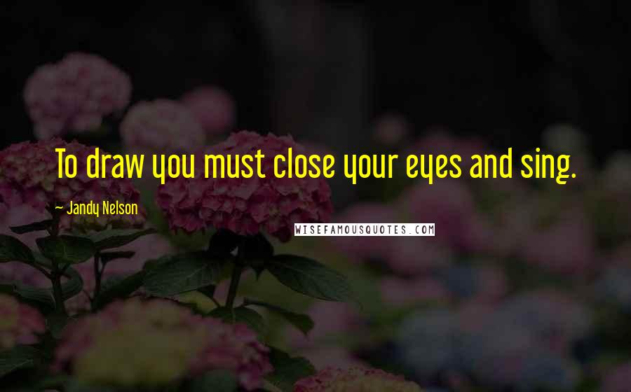 Jandy Nelson Quotes: To draw you must close your eyes and sing.