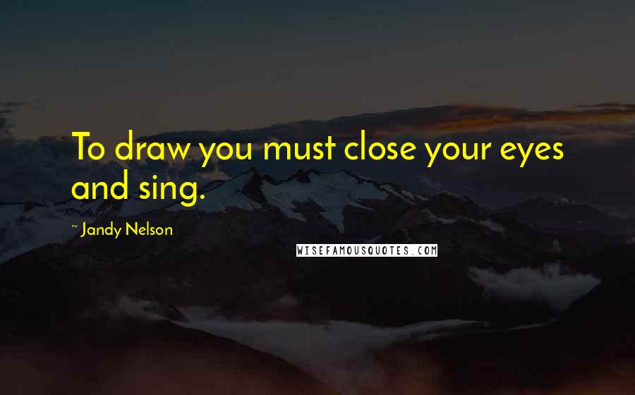 Jandy Nelson Quotes: To draw you must close your eyes and sing.