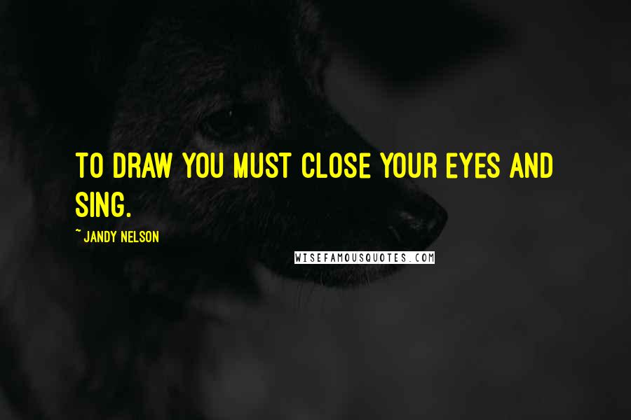 Jandy Nelson Quotes: To draw you must close your eyes and sing.