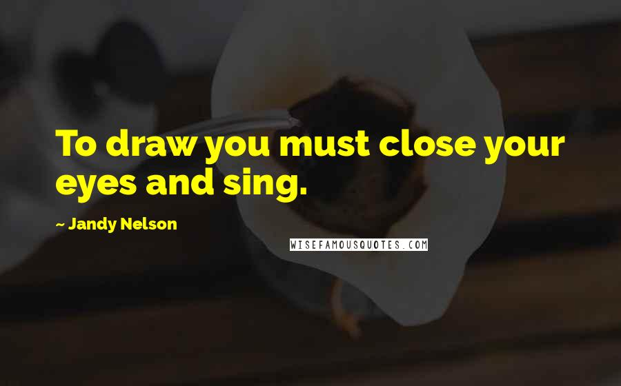 Jandy Nelson Quotes: To draw you must close your eyes and sing.