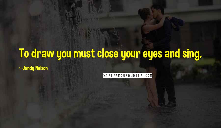 Jandy Nelson Quotes: To draw you must close your eyes and sing.