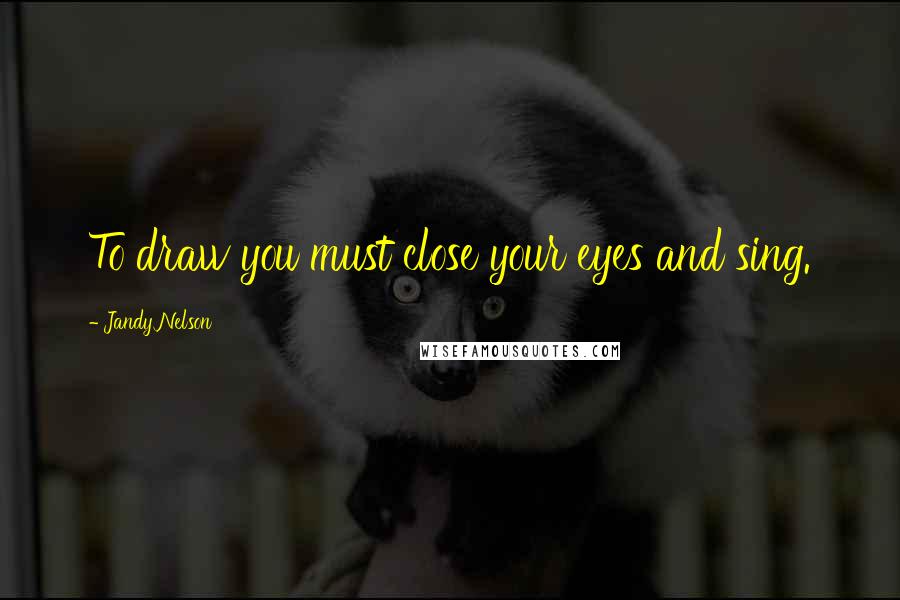 Jandy Nelson Quotes: To draw you must close your eyes and sing.